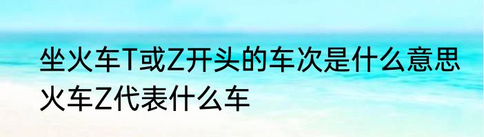 坐火车T或Z开头的车次是什么意思　火车Z代表什么车