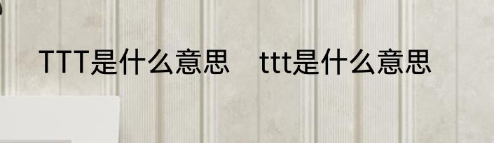 TTT是什么意思　ttt是什么意思