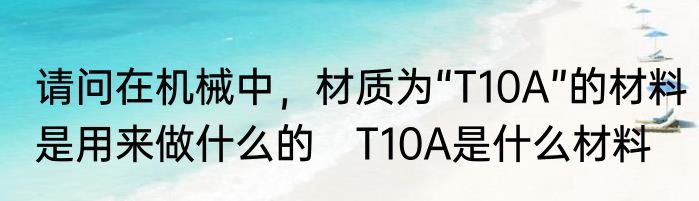 请问在机械中，材质为“T10A”的材料是用来做什么的　T10A是什么材料