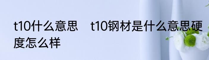 t10什么意思　t10钢材是什么意思硬度怎么样