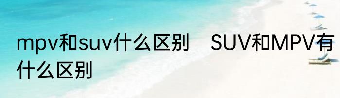 mpv和suv什么区别　SUV和MPV有什么区别