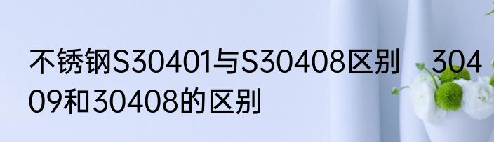 不锈钢S30401与S30408区别　30409和30408的区别