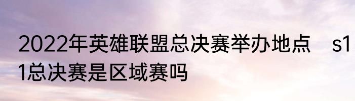 2022年英雄联盟总决赛举办地点　s11总决赛是区域赛吗