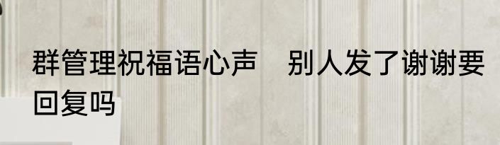 群管理祝福语心声　别人发了谢谢要回复吗