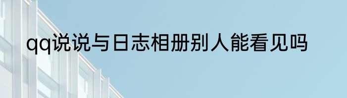 qq说说与日志相册别人能看见吗