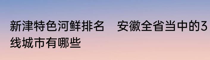 新津特色河鲜排名　安徽全省当中的3线城市有哪些
