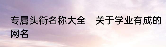 专属头衔名称大全　关于学业有成的网名