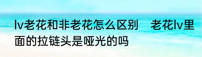 lv老花和非老花怎么区别　老花lv里面的拉链头是哑光的吗