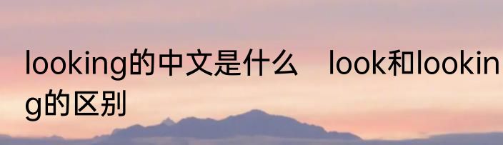 looking的中文是什么　look和looking的区别