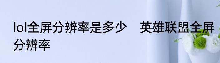 lol全屏分辨率是多少　英雄联盟全屏分辨率