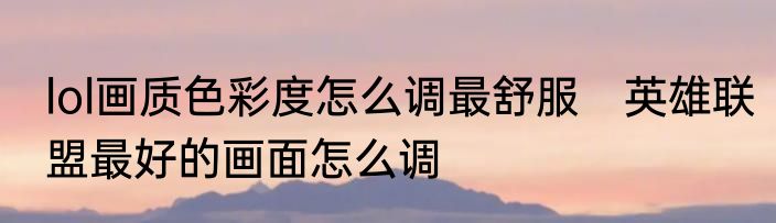 lol画质色彩度怎么调最舒服　英雄联盟最好的画面怎么调