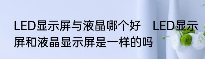 LED显示屏与液晶哪个好　LED显示屏和液晶显示屏是一样的吗