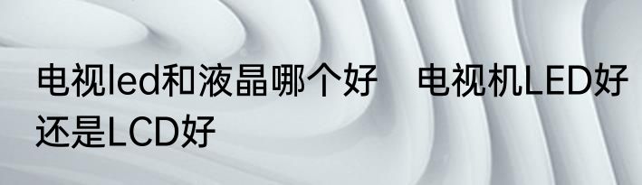 电视led和液晶哪个好　电视机LED好还是LCD好