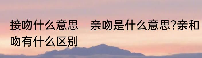 接吻什么意思　亲吻是什么意思?亲和吻有什么区别