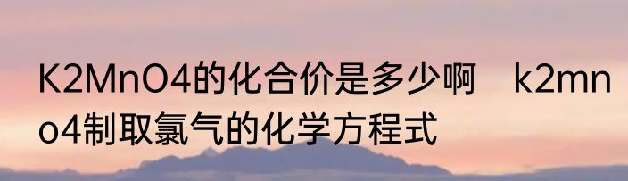 K2MnO4的化合价是多少啊　k2mno4制取氯气的化学方程式
