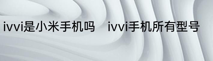 ivvi是小米手机吗　ivvi手机所有型号