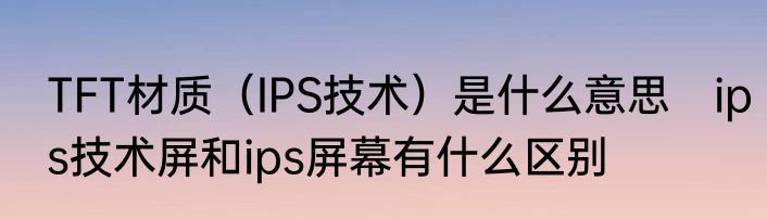TFT材质（IPS技术）是什么意思　ips技术屏和ips屏幕有什么区别