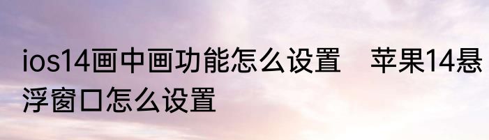ios14画中画功能怎么设置　苹果14悬浮窗口怎么设置