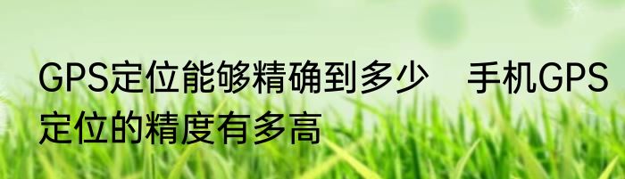 GPS定位能够精确到多少　手机GPS定位的精度有多高