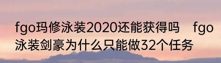 fgo玛修泳装2020还能获得吗　fgo泳装剑豪为什么只能做32个任务