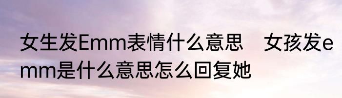 女生发Emm表情什么意思　女孩发emm是什么意思怎么回复她