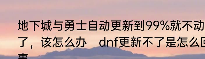地下城与勇士自动更新到99%就不动了，该怎么办　dnf更新不了是怎么回事
