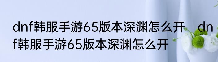 dnf韩服手游65版本深渊怎么开　dnf韩服手游65版本深渊怎么开
