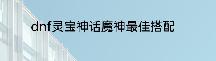 dnf灵宝神话魔神最佳搭配