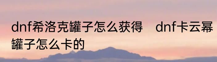 dnf希洛克罐子怎么获得　dnf卡云幂罐子怎么卡的