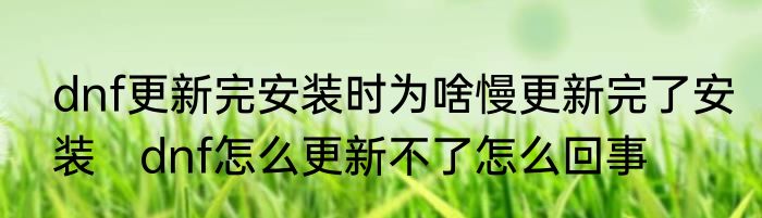 dnf更新完安装时为啥慢更新完了安装　dnf怎么更新不了怎么回事