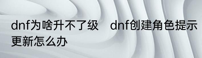dnf为啥升不了级　dnf创建角色提示更新怎么办