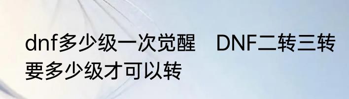 dnf多少级一次觉醒　DNF二转三转要多少级才可以转