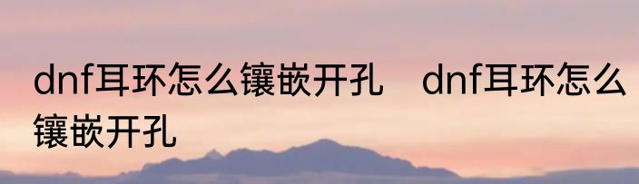dnf耳环怎么镶嵌开孔　dnf耳环怎么镶嵌开孔