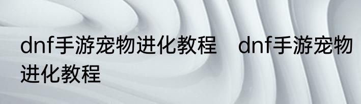 dnf手游宠物进化教程　dnf手游宠物进化教程