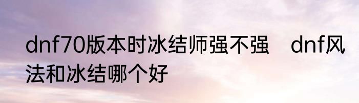 dnf70版本时冰结师强不强　dnf风法和冰结哪个好