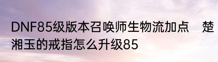 DNF85级版本召唤师生物流加点　楚湘玉的戒指怎么升级85
