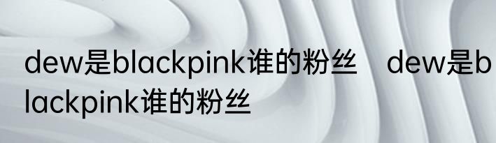 dew是blackpink谁的粉丝　dew是blackpink谁的粉丝