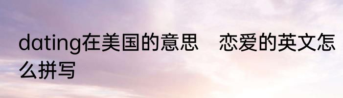 dating在美国的意思　恋爱的英文怎么拼写