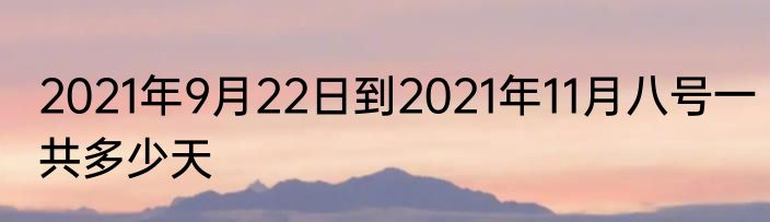 2021年9月22日到2021年11月八号一共多少天