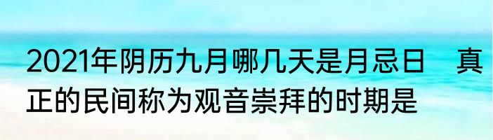 2021年阴历九月哪几天是月忌日　真正的民间称为观音崇拜的时期是