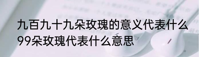 九百九十九朵玫瑰的意义代表什么　99朵玫瑰代表什么意思
