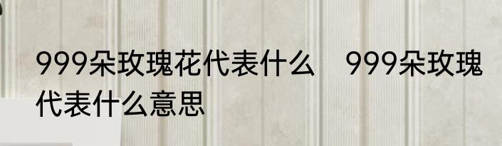 999朵玫瑰花代表什么　999朵玫瑰代表什么意思