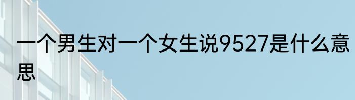 一个男生对一个女生说9527是什么意思