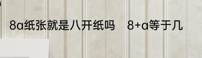 8a纸张就是八开纸吗　8+a等于几