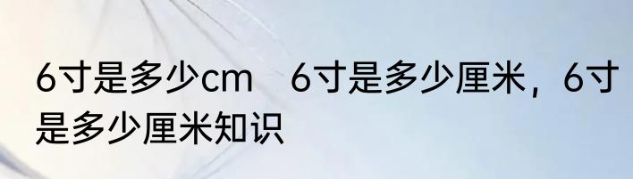 6寸是多少cm　6寸是多少厘米，6寸是多少厘米知识