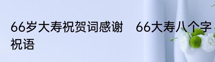 66岁大寿祝贺词感谢　66大寿八个字祝语