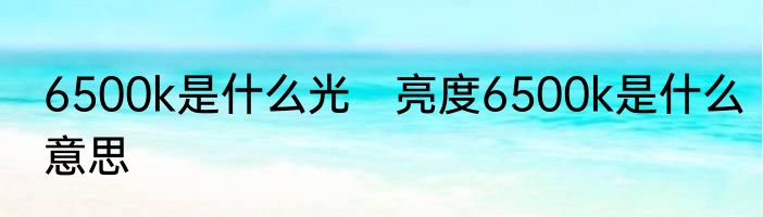 6500k是什么光　亮度6500k是什么意思