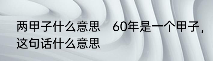 两甲子什么意思　60年是一个甲子，这句话什么意思