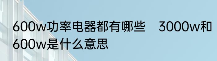 600w功率电器都有哪些　3000w和600w是什么意思