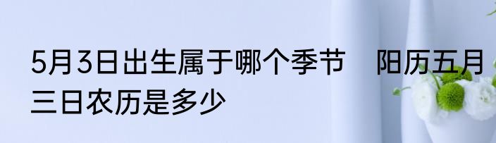 5月3日出生属于哪个季节　阳历五月三日农历是多少